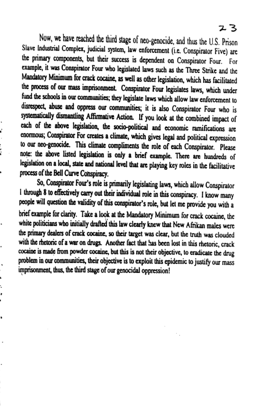 %3 Now, we have reached the tird stage of neo-genacide, and thus the US. Prison Slave ndustrial Complex,judicial system, law enforcement (i, Conspirator Five) are the prinary components, bul thei sucees is dependent on Conspirator Four. For ‘example, it was Conspiator Four who legislated laws such as the Three Strike and the Mandatory Minimum for crack cocaine, 2 wellas othr legisltion, which has fcilitated the prcess of our mass imprisonment. Conspirator Four lgislates laws, which under Mhmhhwmki&yl@:b&mmfllflwhwmfnmm dinup«:.nhsmdnwuwmmdfis;inhmcmmfiumu sysemaialy dismanting Affimtive Action. If you look t the combined impact of each of the above legisaion, the socio-political and cconomic. ramificaions are cnormans; Conspiraor For cretes a climate which gives legalan politeal expression 10 our neo-genocide. This climate compliments the role of each Conspirator. Please note: the above listed legislation is only a brief example. There are hundreds of legsaion n loca,stae and natonal leve tha are playing key roles in the faciltative process of the Bll Curve Conspiracy. S0, Consprtr Four’srle i primarly legislaing aws, which allow Conspraor 1 hrough 8 toefectvely camy out e individualrle i this conspircy. | know many peaple will question the vaidity of this conspiator’sroe, but et me provide you with bref example fo clarity. Take a look atthe Mandatory Minimum for crack cocaine, the white poliicians who initially drafted this aw clearly knew that New Afrikan males were the primary dealers of crack cocaine, o their target was clear, but the truth was clouded wih the thetoric of a war on drugs. Another fact that has been lost in this rhetoric, crack cocaine is made from powder cocaine, but this is not their objective, to eradicate the drug. problem in our communities, thir objective is to exploit this epidemic o justify our mass imprisonment, thus, the third stage of our genocidal oppression!